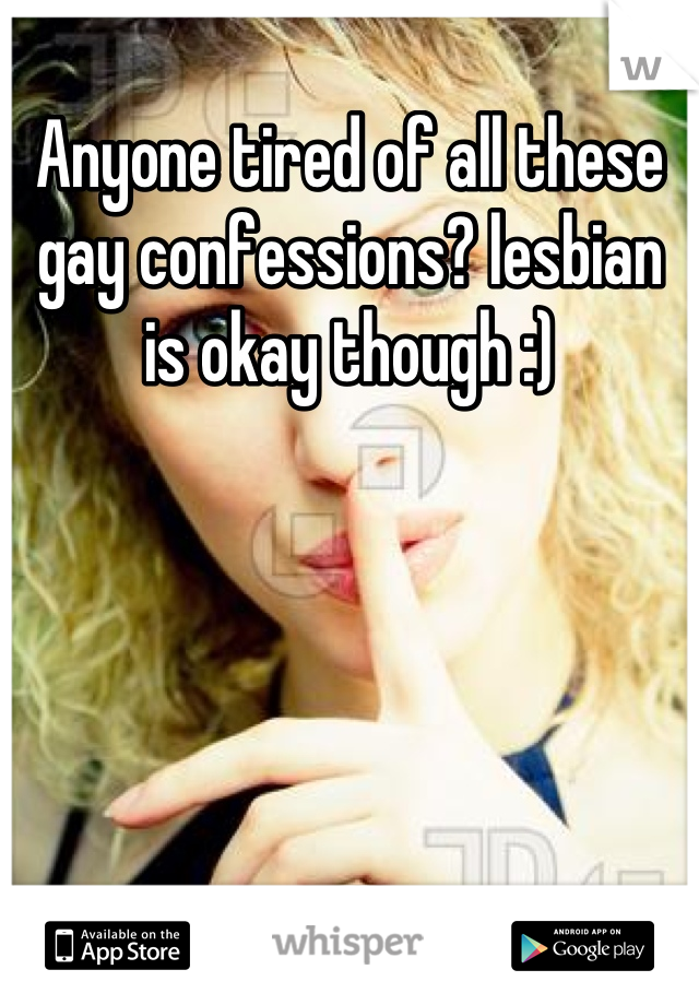 Anyone tired of all these gay confessions? lesbian is okay though :)