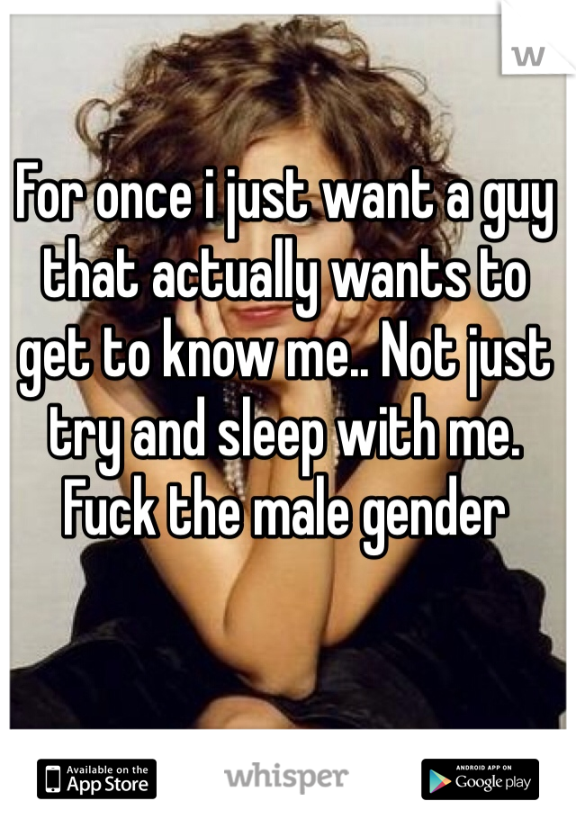 For once i just want a guy that actually wants to get to know me.. Not just try and sleep with me. Fuck the male gender