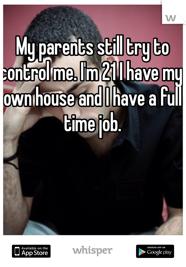 My parents still try to control me. I'm 21 I have my own house and I have a full time job. 