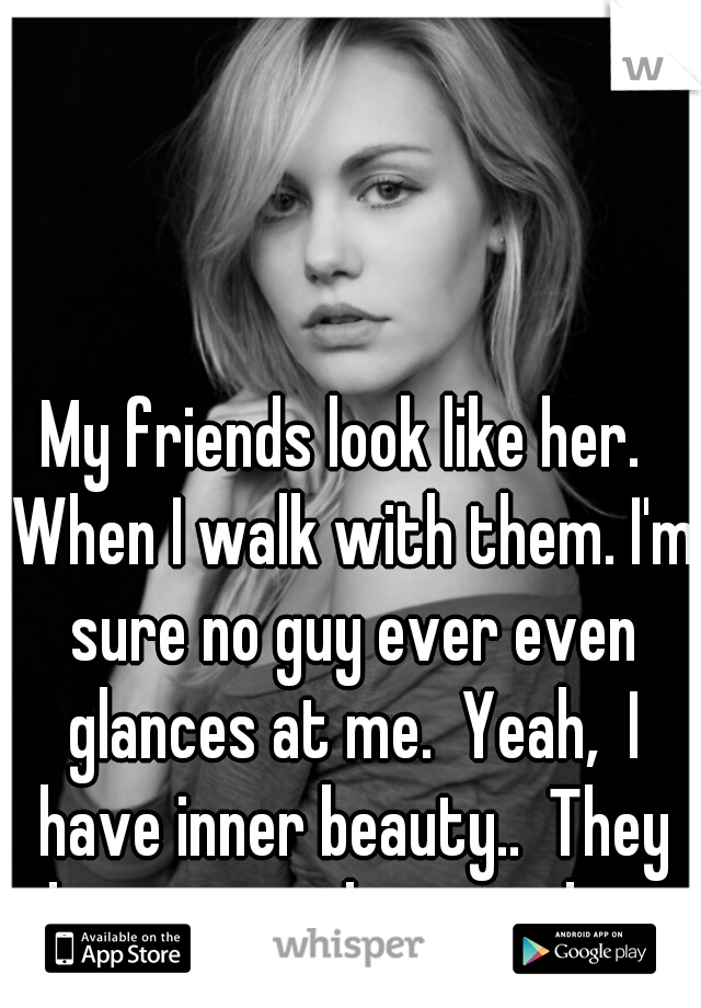 My friends look like her.  When I walk with them. I'm sure no guy ever even glances at me.  Yeah,  I have inner beauty..  They have it on the outside.   