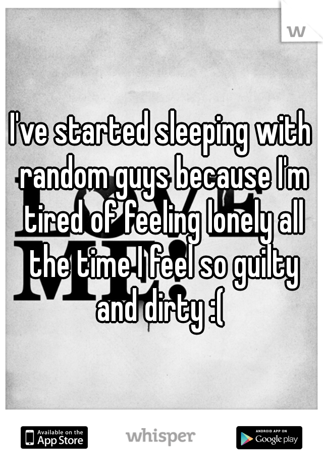 I've started sleeping with random guys because I'm tired of feeling lonely all the time I feel so guilty and dirty :( 