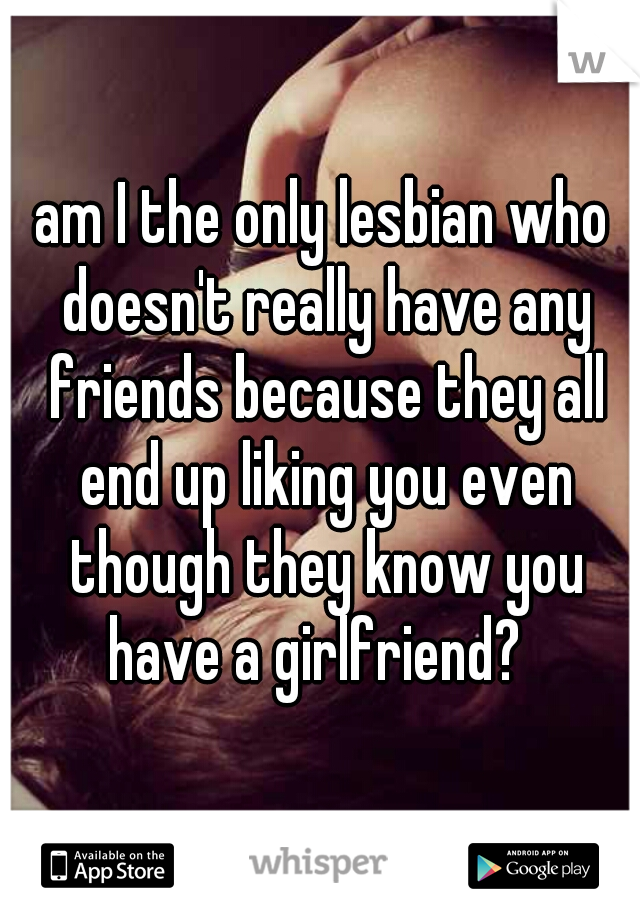 am I the only lesbian who doesn't really have any friends because they all end up liking you even though they know you have a girlfriend?  