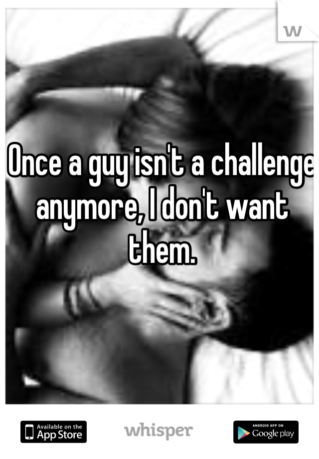 Once a guy isn't a challenge anymore, I don't want them. 