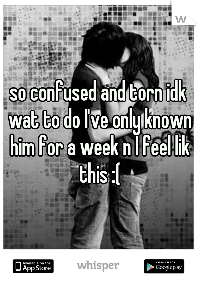 so confused and torn idk wat to do I've only known him for a week n I feel lik this :(