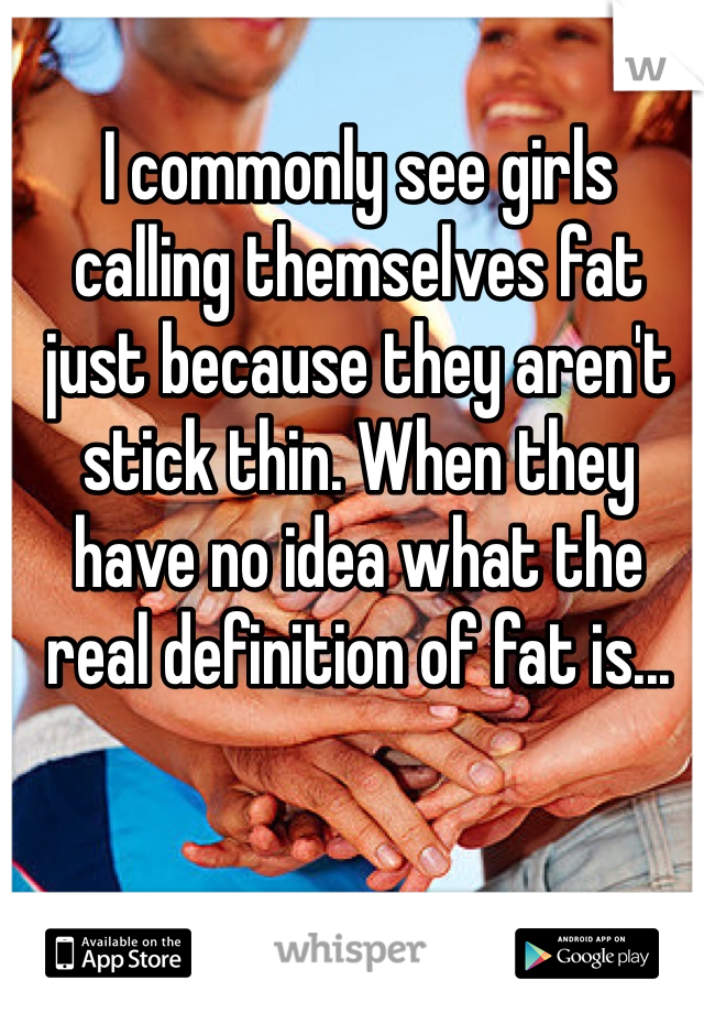 I commonly see girls calling themselves fat just because they aren't stick thin. When they have no idea what the real definition of fat is...