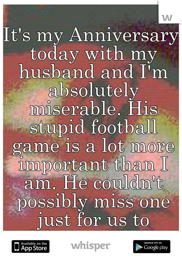 It's my Anniversary today with my husband and I'm absolutely miserable. His stupid football game is a lot more important than I am. He couldn't possibly miss one just for us to celebrate this day.