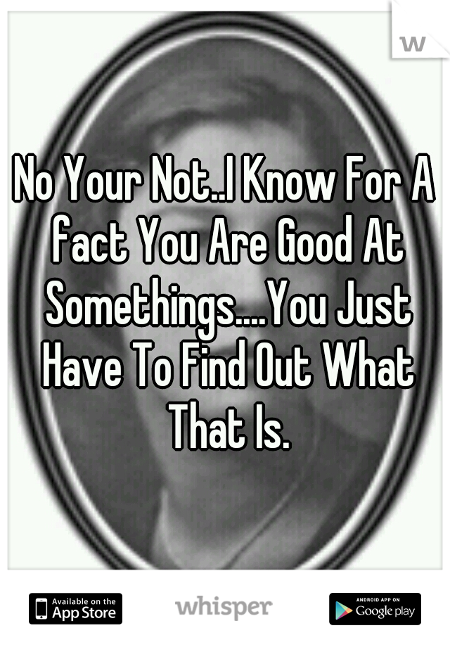 No Your Not..I Know For A fact You Are Good At Somethings....You Just Have To Find Out What That Is.