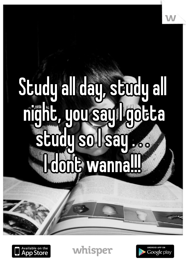 Study all day, study all night, you say I gotta study so I say . . . 

I dont wanna!!!
