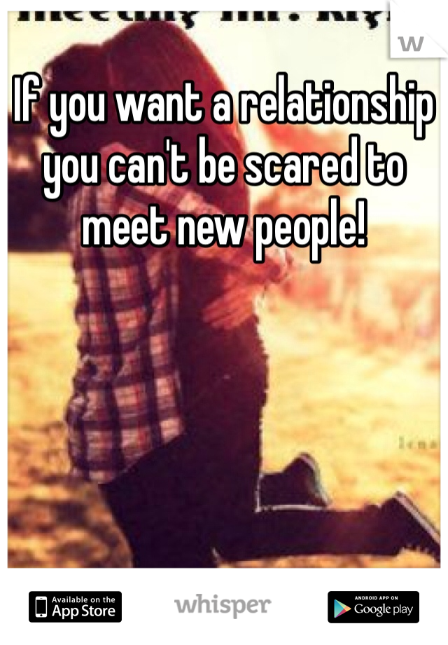 If you want a relationship you can't be scared to meet new people!