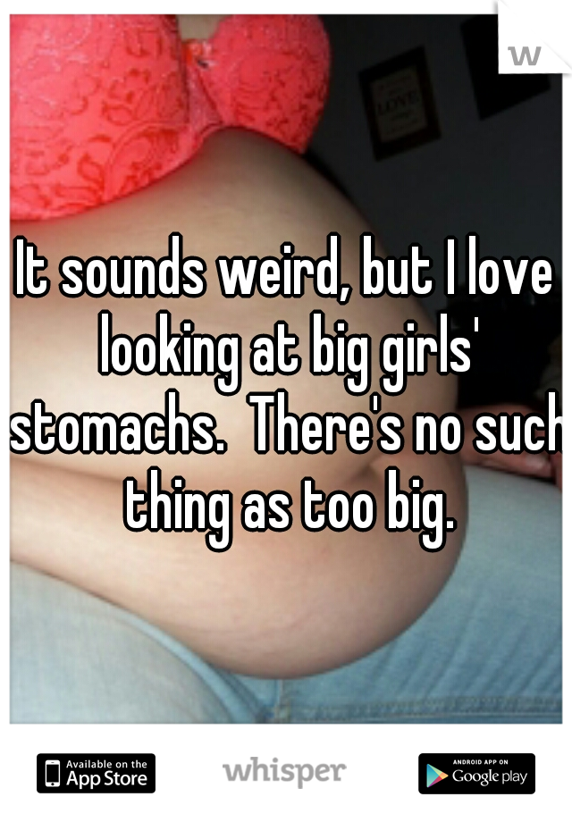 It sounds weird, but I love looking at big girls' stomachs.  There's no such thing as too big.