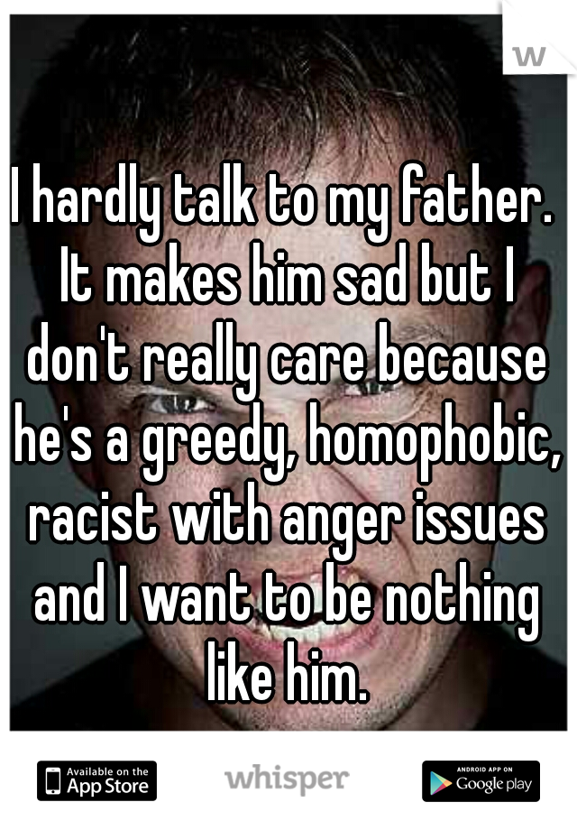 I hardly talk to my father. It makes him sad but I don't really care because he's a greedy, homophobic, racist with anger issues and I want to be nothing like him.