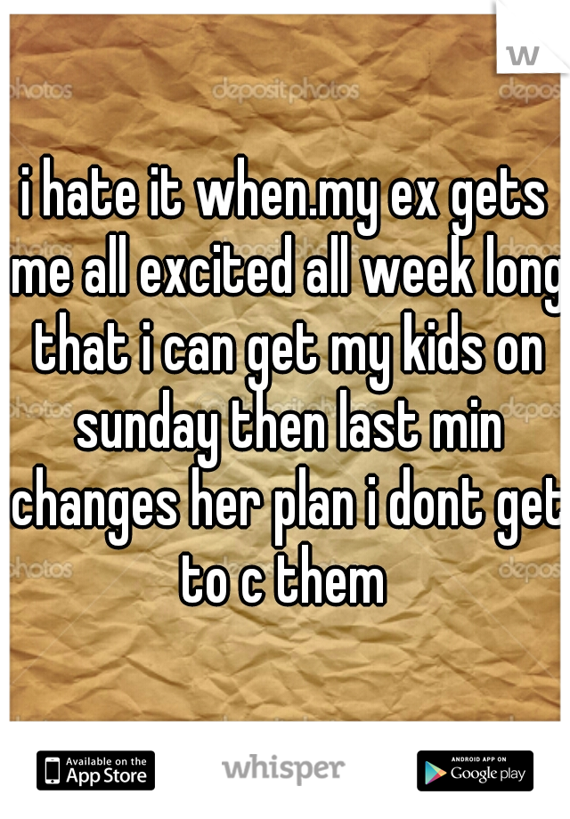 i hate it when.my ex gets me all excited all week long that i can get my kids on sunday then last min changes her plan i dont get to c them 