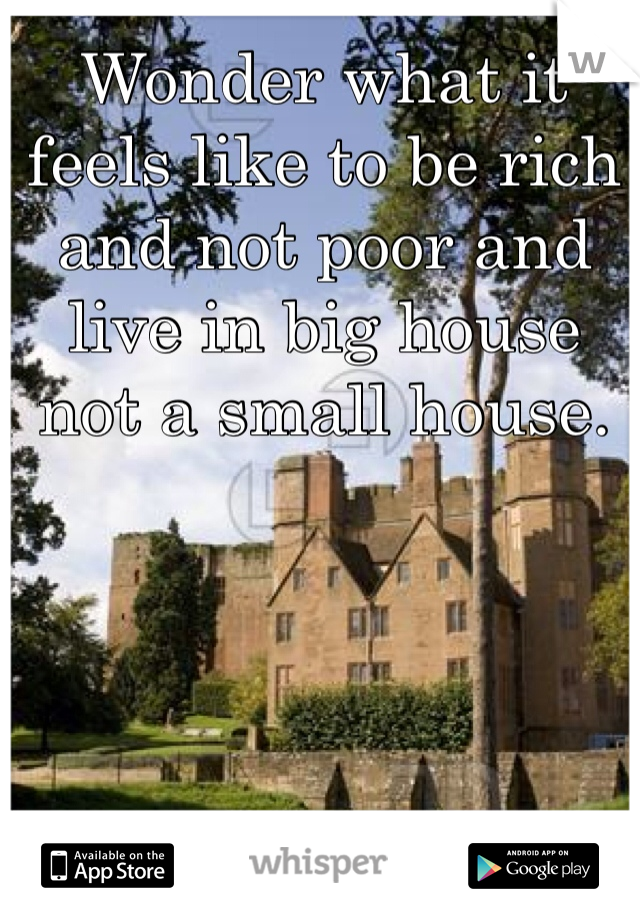 Wonder what it feels like to be rich and not poor and live in big house not a small house. 