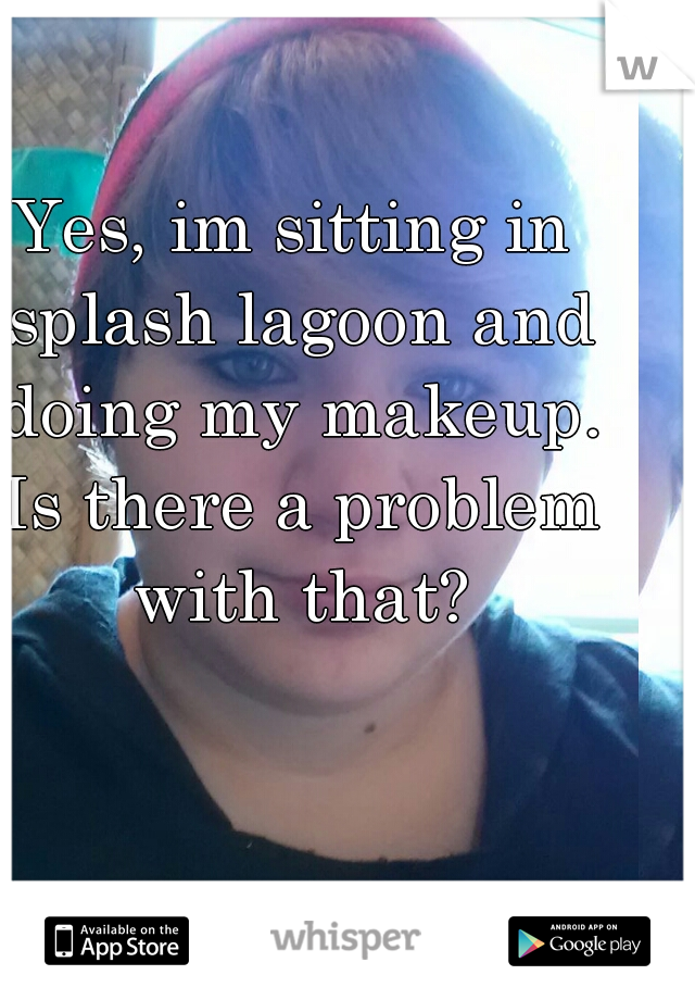Yes, im sitting in splash lagoon and doing my makeup. Is there a problem with that?