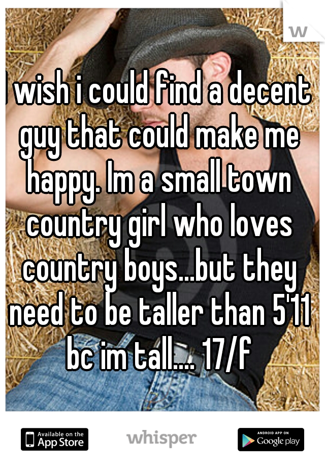 I wish i could find a decent guy that could make me happy. Im a small town country girl who loves country boys...but they need to be taller than 5'11 bc im tall.... 17/f