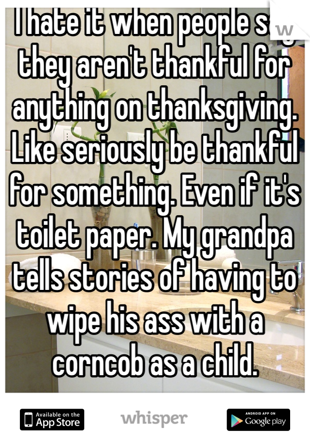 I hate it when people say they aren't thankful for anything on thanksgiving. Like seriously be thankful for something. Even if it's toilet paper. My grandpa tells stories of having to wipe his ass with a corncob as a child.