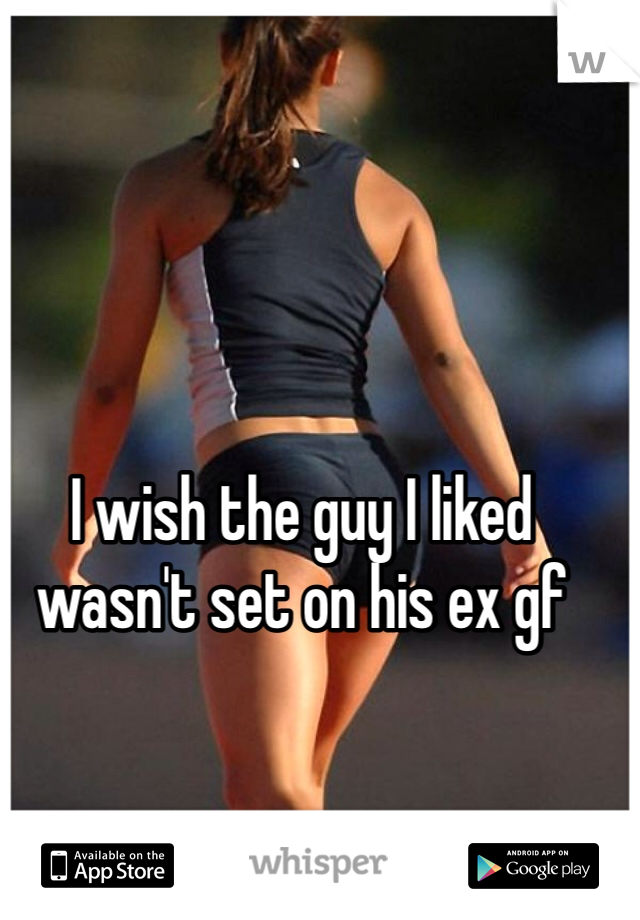 I wish the guy I liked wasn't set on his ex gf 