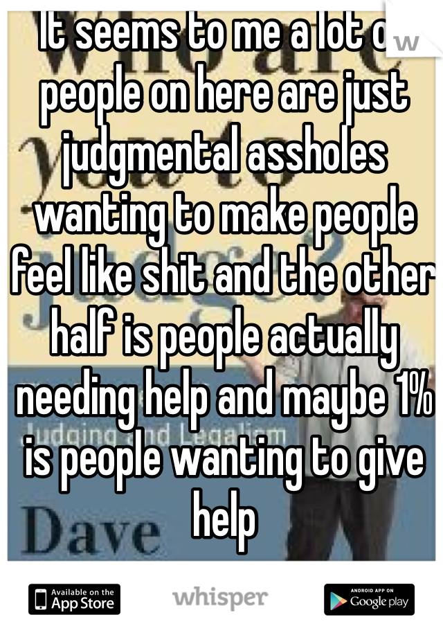 It seems to me a lot of people on here are just judgmental assholes wanting to make people feel like shit and the other half is people actually needing help and maybe 1% is people wanting to give help 