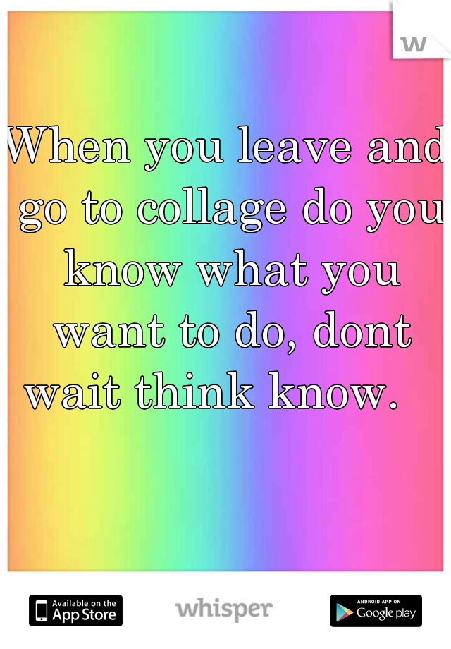 When you leave and go to collage do you know what you want to do, dont wait think know.   