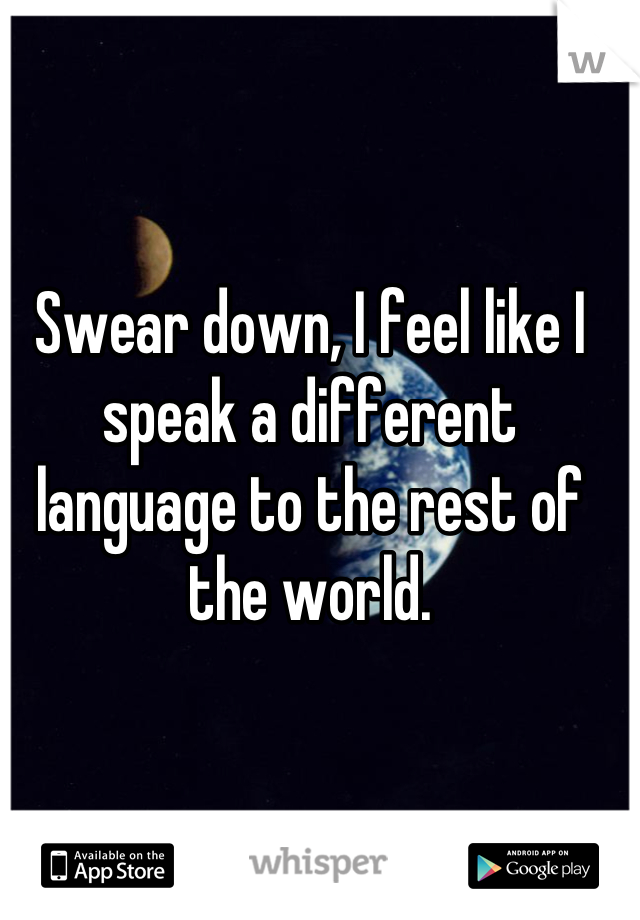 Swear down, I feel like I speak a different language to the rest of the world.