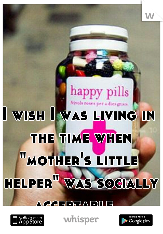 I wish I was living in the time when
"mother's little helper" was socially acceptable   