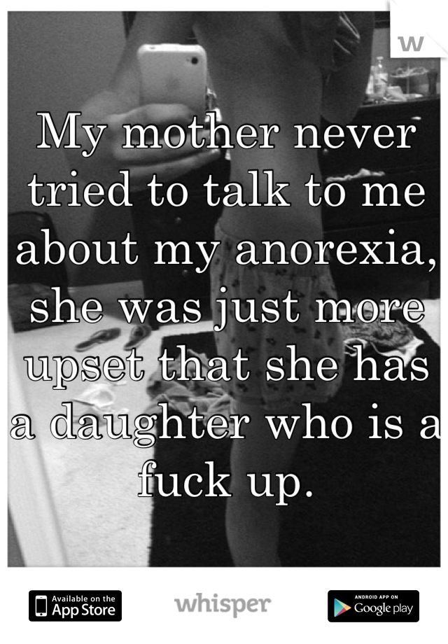 My mother never tried to talk to me about my anorexia, she was just more upset that she has a daughter who is a fuck up.
