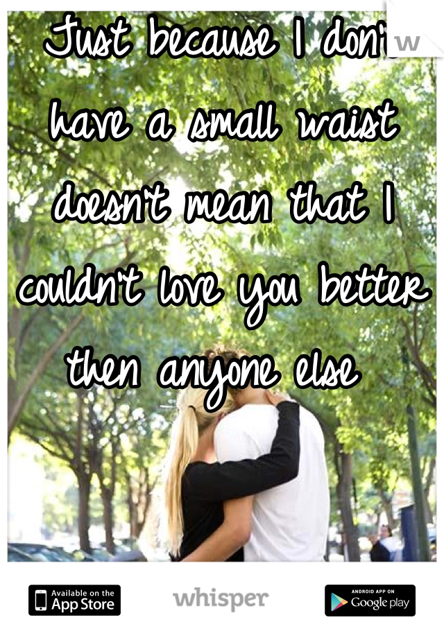 Just because I don't have a small waist doesn't mean that I couldn't love you better then anyone else 