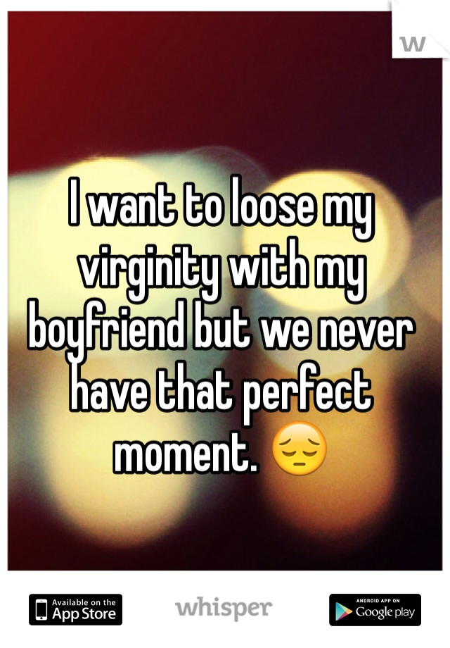 I want to loose my virginity with my boyfriend but we never have that perfect moment. 😔