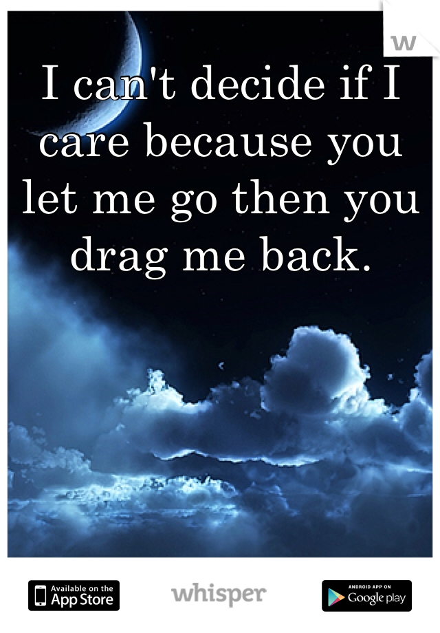 I can't decide if I care because you let me go then you drag me back.