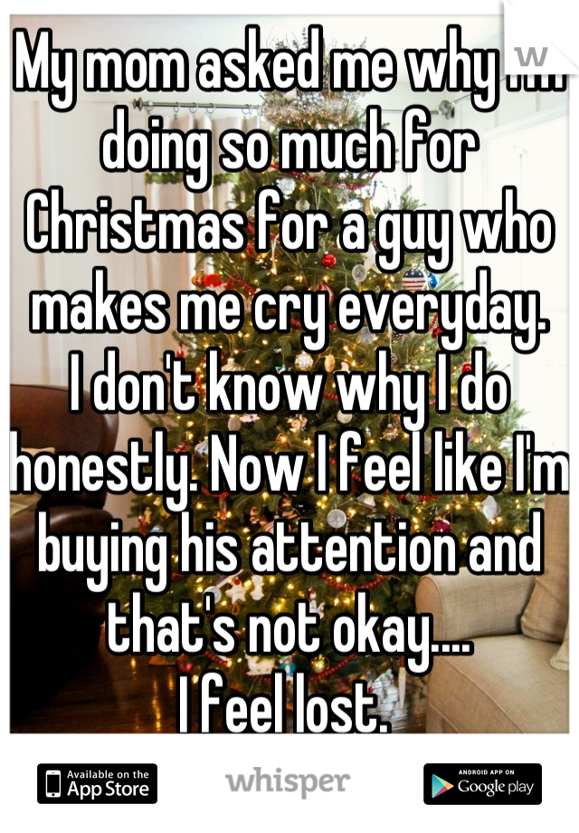 My mom asked me why I'm doing so much for Christmas for a guy who makes me cry everyday.
I don't know why I do honestly. Now I feel like I'm buying his attention and that's not okay.... 
I feel lost. 