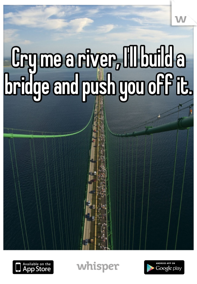 Cry me a river, I'll build a bridge and push you off it.