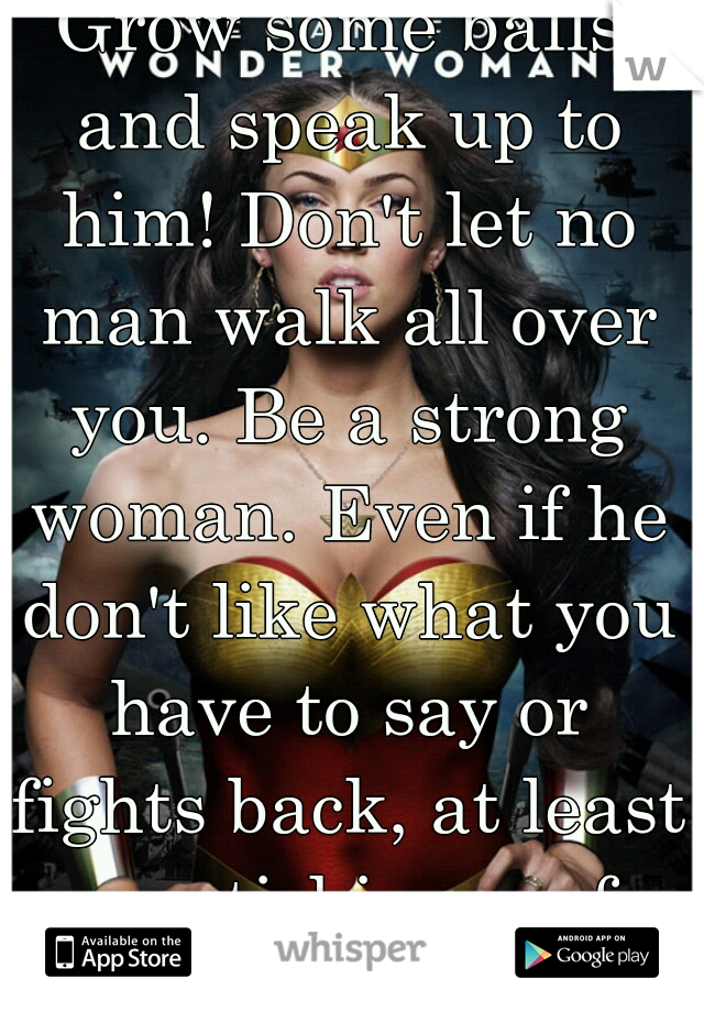 Grow some balls and speak up to him! Don't let no man walk all over you. Be a strong woman. Even if he don't like what you have to say or fights back, at least your sticking up for you! 