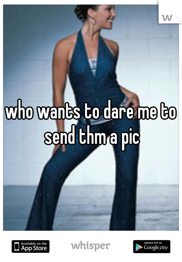 who wants to dare me to send thm a pic