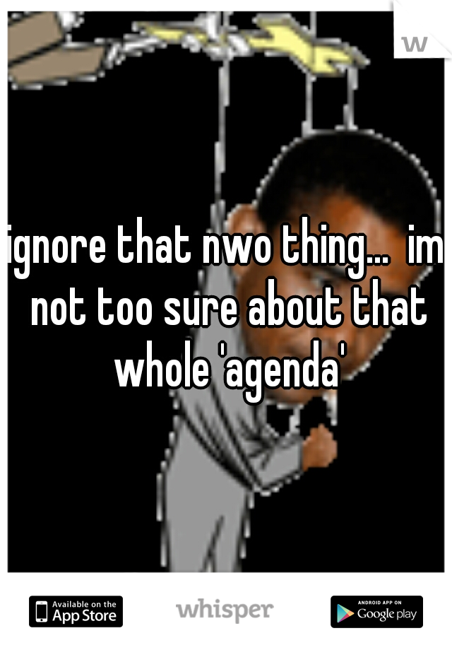 ignore that nwo thing...  im not too sure about that whole 'agenda'