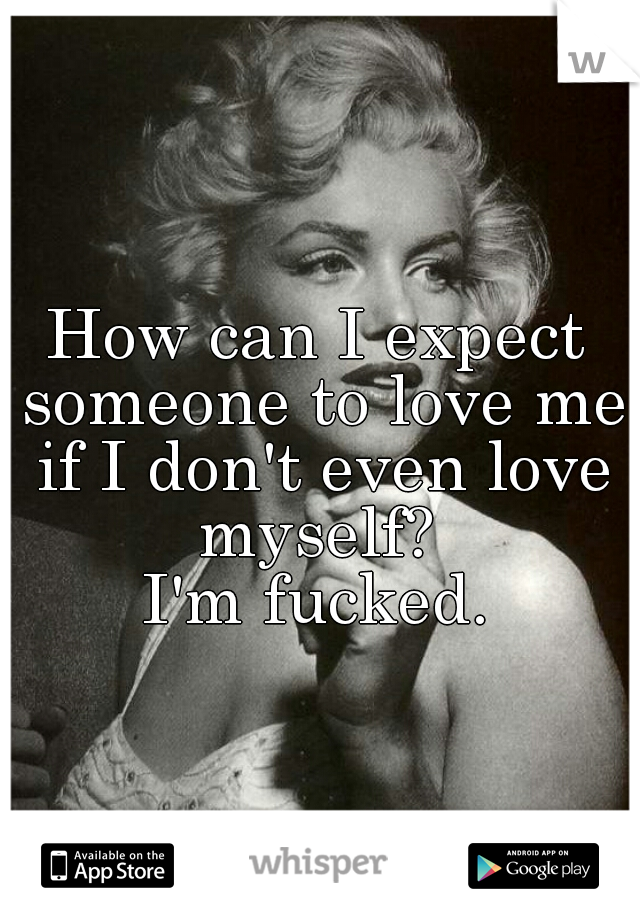 How can I expect someone to love me if I don't even love myself? 
I'm fucked.