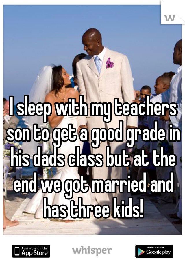 I sleep with my teachers son to get a good grade in his dads class but at the end we got married and has three kids!