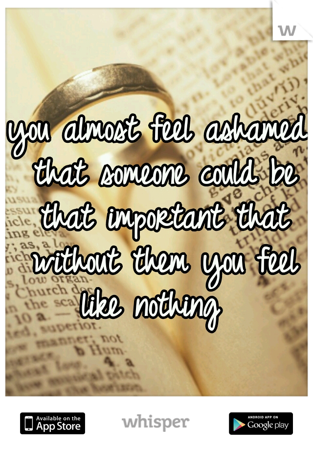 you almost feel ashamed that someone could be that important that without them you feel like nothing  