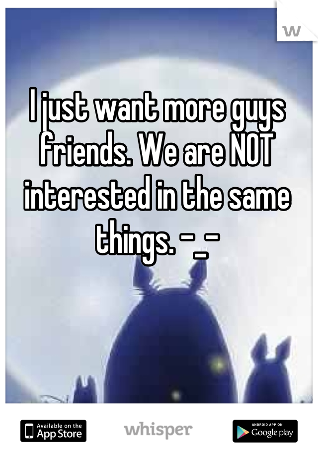 I just want more guys friends. We are NOT interested in the same things. -_-