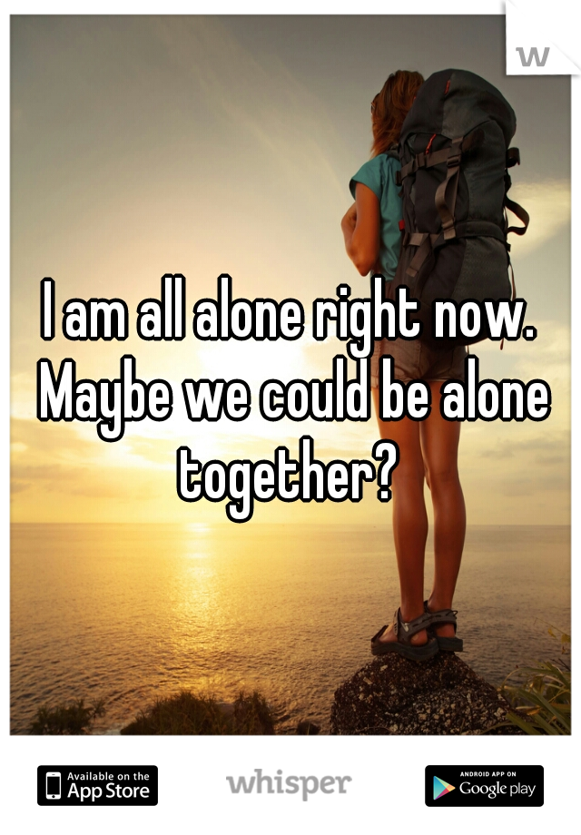 I am all alone right now. Maybe we could be alone together? 