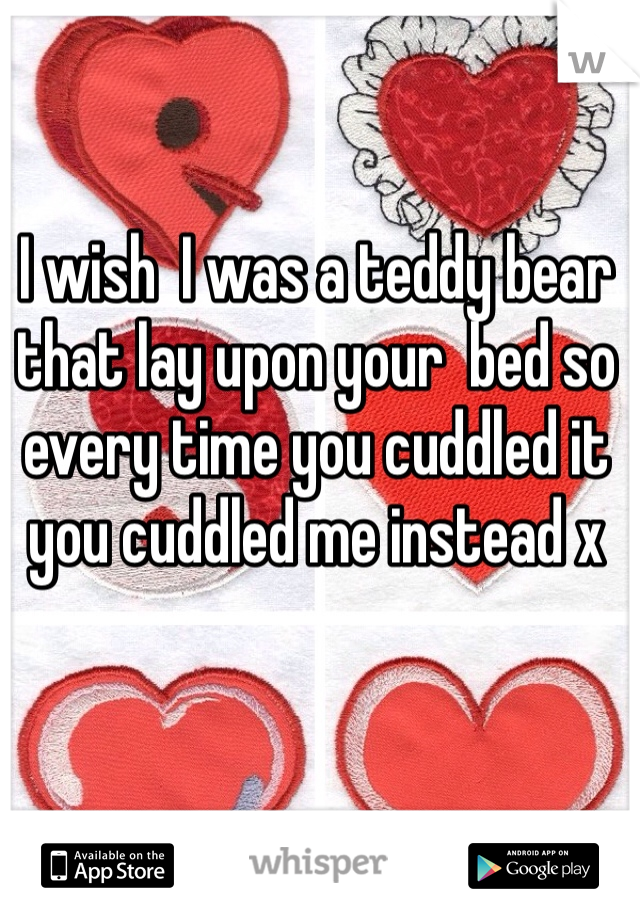 I wish  I was a teddy bear that lay upon your  bed so every time you cuddled it you cuddled me instead x
