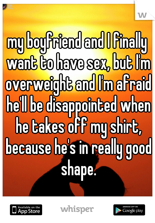 my boyfriend and I finally want to have sex, but I'm overweight and I'm afraid he'll be disappointed when he takes off my shirt, because he's in really good shape.