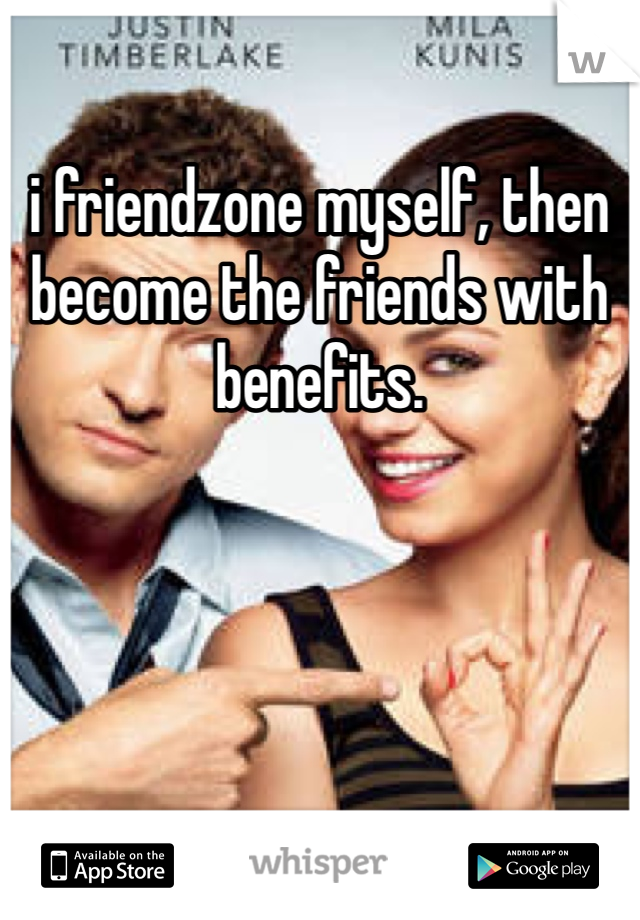 i friendzone myself, then become the friends with benefits.
