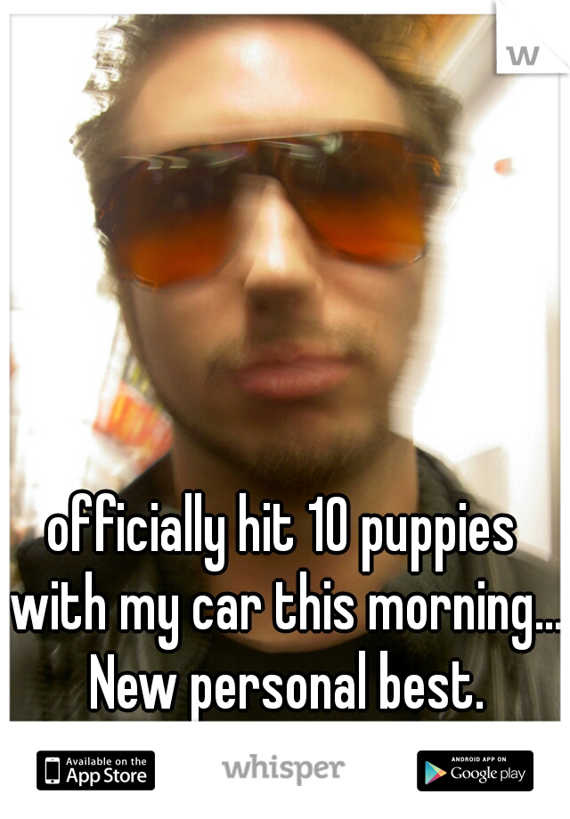officially hit 10 puppies with my car this morning... New personal best.