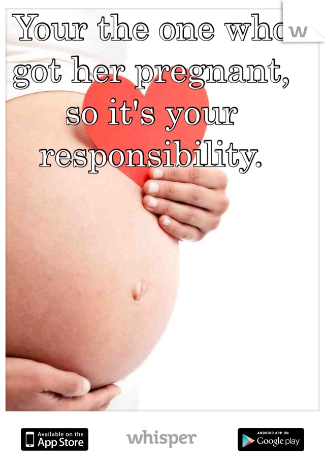 Your the one who got her pregnant, so it's your responsibility. 