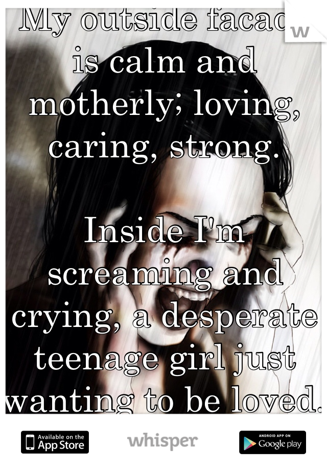 My outside facade is calm and motherly; loving, caring, strong. 

Inside I'm screaming and crying, a desperate teenage girl just wanting to be loved. 