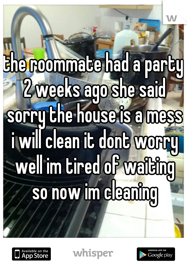 the roommate had a party 2 weeks ago she said sorry the house is a mess i will clean it dont worry well im tired of waiting so now im cleaning