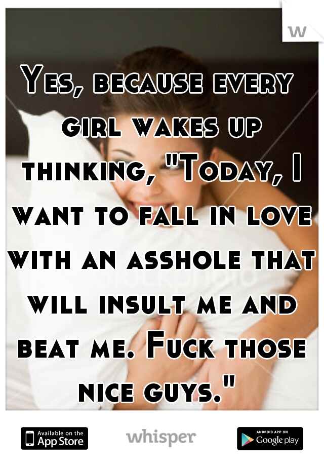 Yes, because every girl wakes up thinking, "Today, I want to fall in love with an asshole that will insult me and beat me. Fuck those nice guys." 