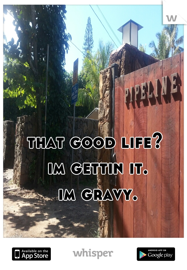 that good life? 
im gettin it.
im gravy.