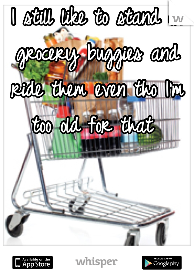 I still like to stand on grocery buggies and ride them even tho I'm too old for that 