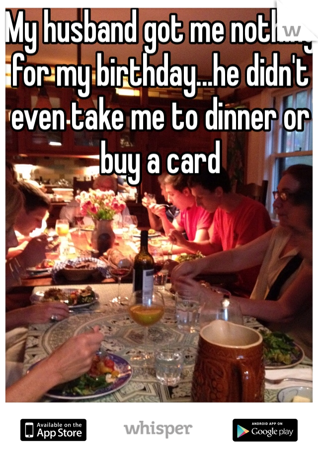 My husband got me nothing for my birthday...he didn't even take me to dinner or buy a card